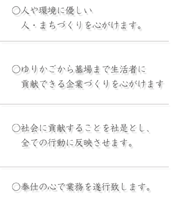 ○人や環境に優しい  人・まちづくりを心がけます。 ○ゆりかごから墓場まで生活者に  貢献できる企業づくりを心がけます ○社会に貢献することを社是とし、  全ての行動に反映させます。 ○奉仕の心で業務を遂行致します。